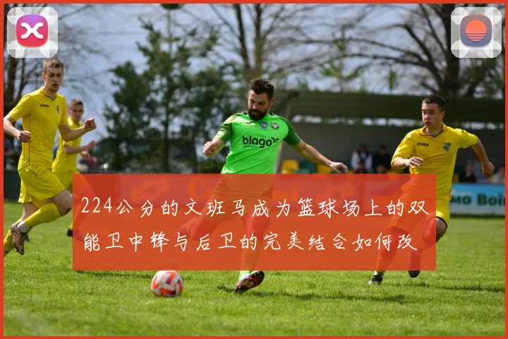 224公分的文班马成为篮球场上的双能卫中锋与后卫的完美结合如何改变比赛格局