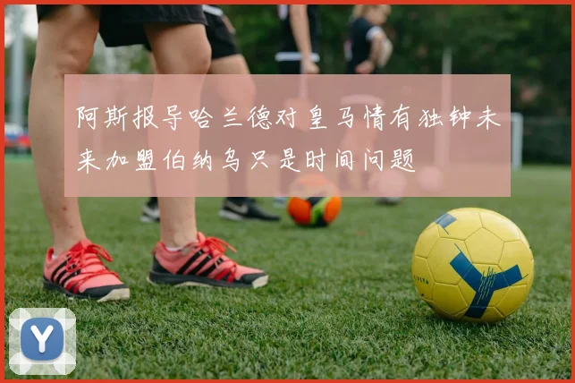 阿斯报导哈兰德对皇马情有独钟未来加盟伯纳乌只是时间问题