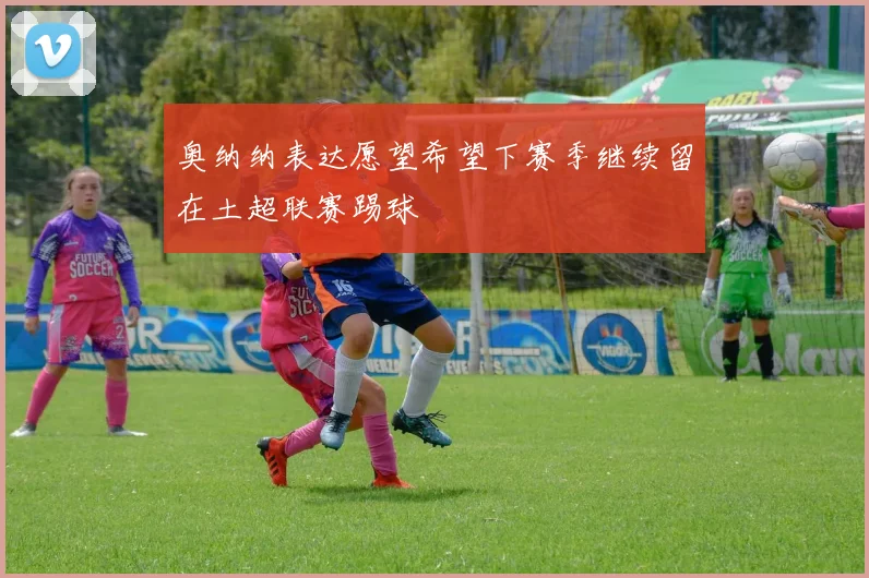 奥纳纳表达愿望希望下赛季继续留在土超联赛踢球