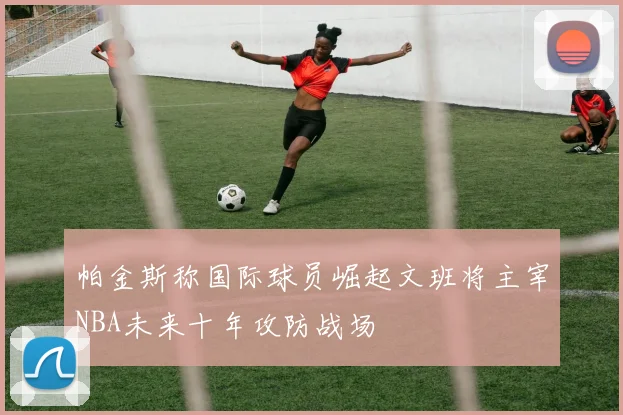帕金斯称国际球员崛起文班将主宰NBA未来十年攻防战场