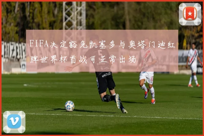 FIFA决定豁免凯塞多与奥塔门迪红牌世界杯首战可正常出场