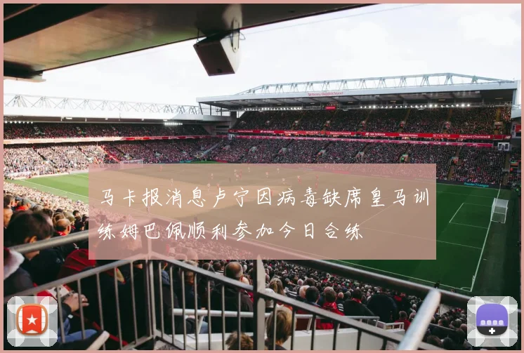 马卡报消息卢宁因病毒缺席皇马训练姆巴佩顺利参加今日合练