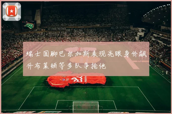 瑞士国脚巴尔加斯表现亮眼身价飙升布莱顿等多队争抢他
