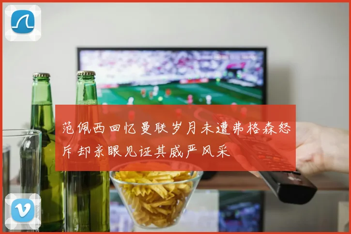 范佩西回忆曼联岁月未遭弗格森怒斥却亲眼见证其威严风采