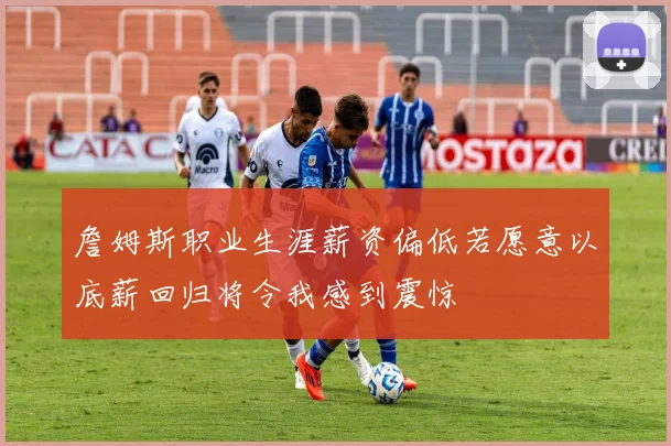 詹姆斯职业生涯薪资偏低若愿意以底薪回归将令我感到震惊