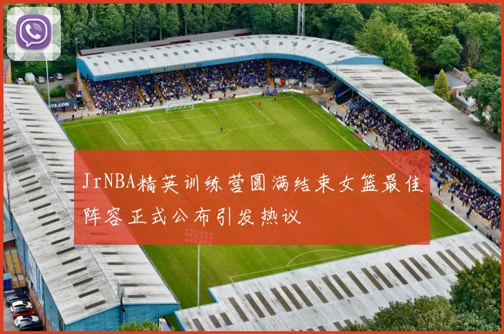 JrNBA精英训练营圆满结束女篮最佳阵容正式公布引发热议