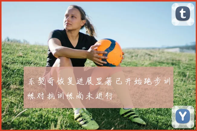 东契奇恢复进展显著已开始跑步训练对抗训练尚未进行