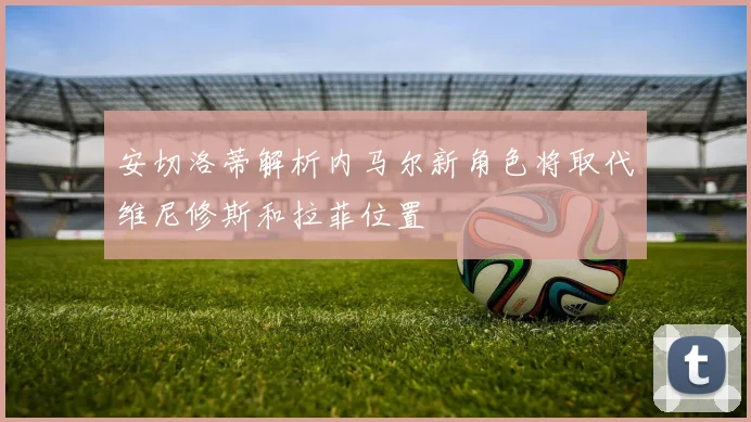 安切洛蒂解析内马尔新角色将取代维尼修斯和拉菲位置