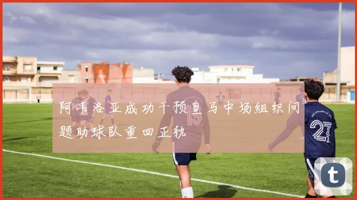 阿韦洛亚成功干预皇马中场组织问题助球队重回正轨