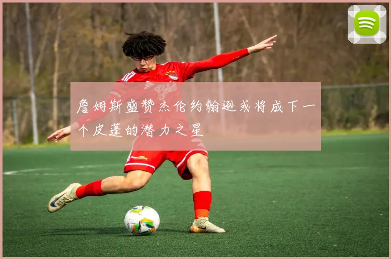 詹姆斯盛赞杰伦约翰逊或将成下一个皮蓬的潜力之星
