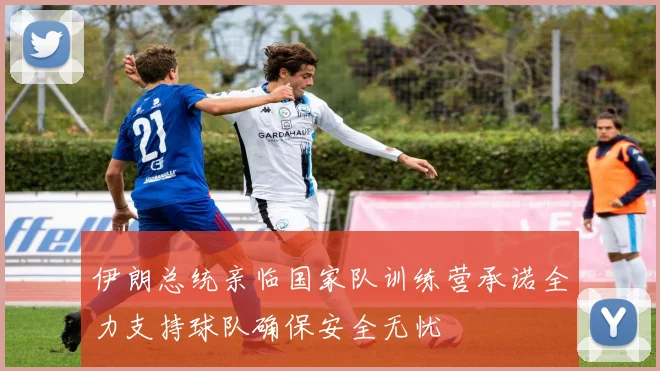 伊朗总统亲临国家队训练营承诺全力支持球队确保安全无忧