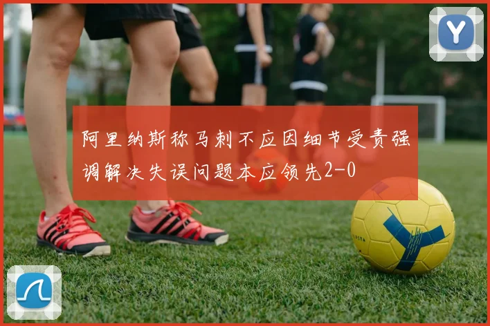 阿里纳斯称马刺不应因细节受责强调解决失误问题本应领先2-0