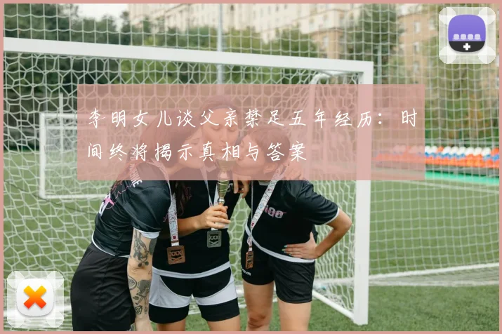 李明女儿谈父亲禁足五年经历：时间终将揭示真相与答案