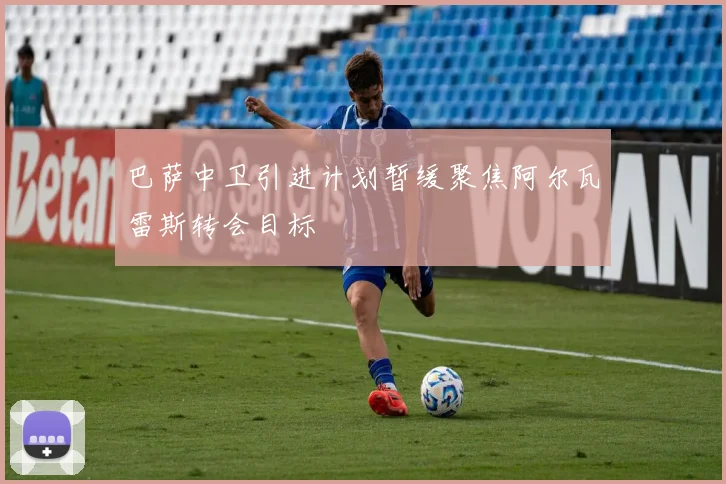 巴萨中卫引进计划暂缓聚焦阿尔瓦雷斯转会目标