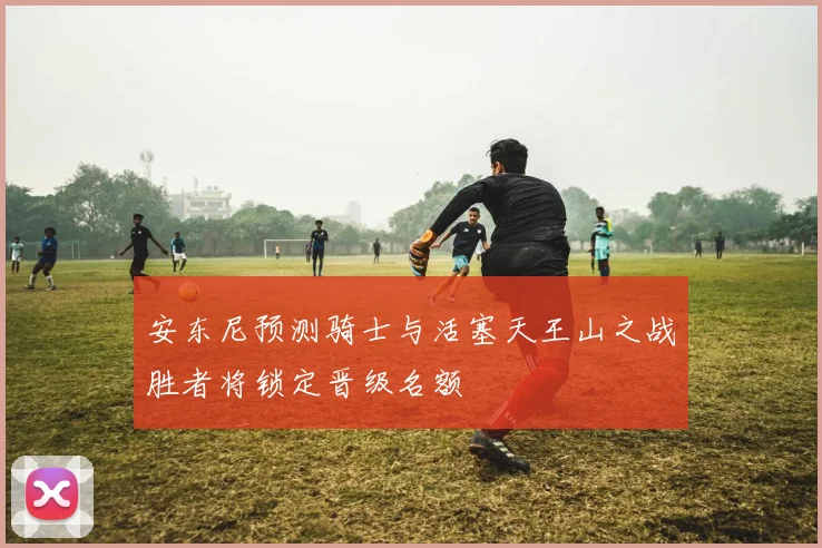 安东尼预测骑士与活塞天王山之战胜者将锁定晋级名额