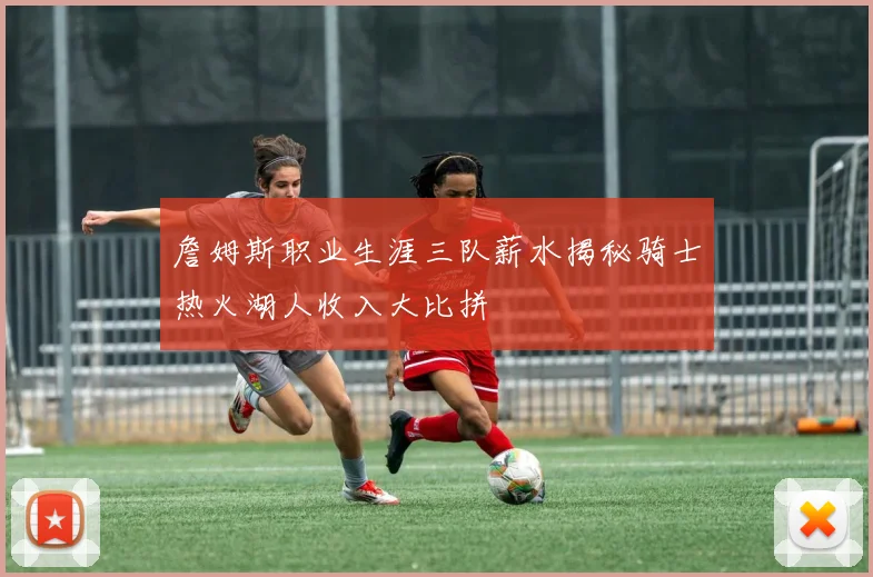 詹姆斯职业生涯三队薪水揭秘骑士热火湖人收入大比拼