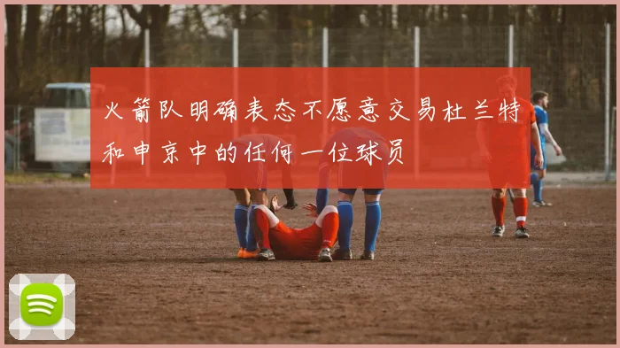 火箭队明确表态不愿意交易杜兰特和申京中的任何一位球员