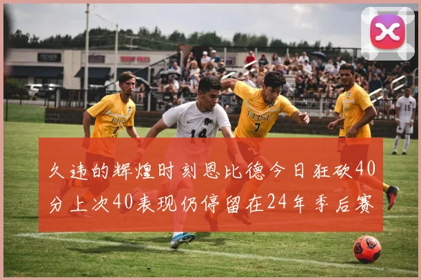 久违的辉煌时刻恩比德今日狂砍40分上次40表现仍停留在24年季后赛