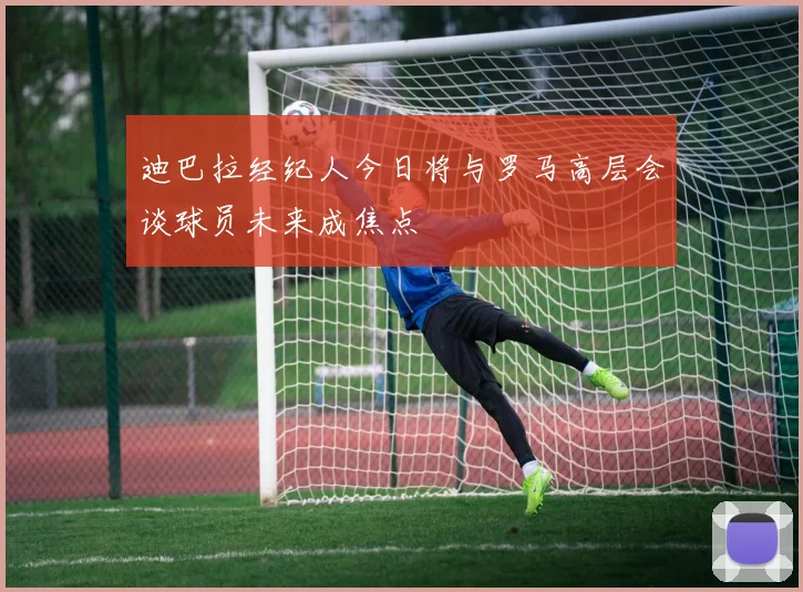 迪巴拉经纪人今日将与罗马高层会谈球员未来成焦点