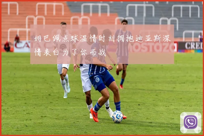 姆巴佩点球温情时刻拥抱迪亚斯深情表白为了你而战